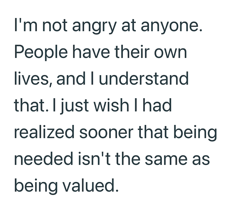 I'm not angry at anyone. People have their own lives, and I understand that. I just wish I had realized sooner that being needed isn't the same as being valued.
