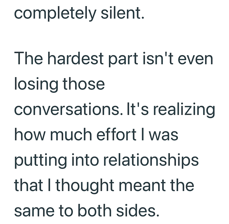 completely silent. The hardest part isn't even losing those conversations. It's realizing. how much effort I was putting into relationships that I thought meant the same to both sides.