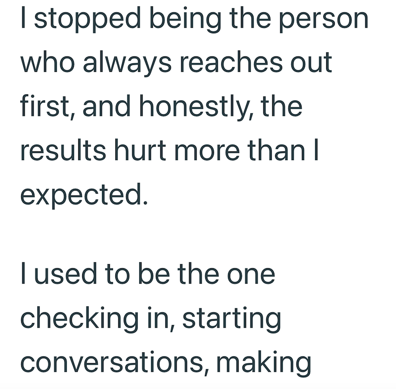 I stopped being the person who always reaches out first, and honestly, the results hurt more than I expected. I used to be the one checking in, starting conversations, making