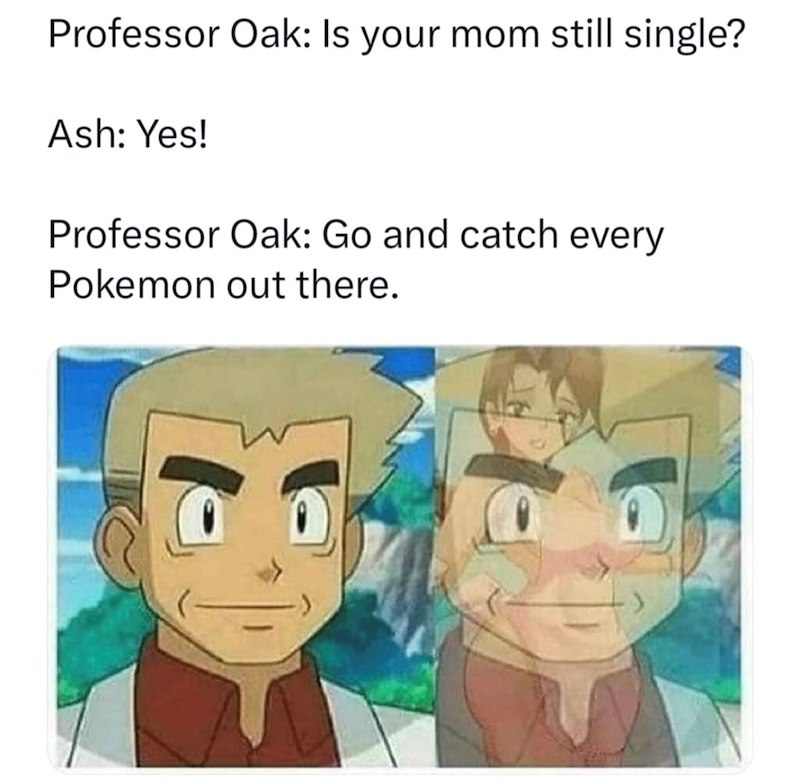 Professor Oak: Is your mom still single? Ash: Yes! Professor Oak: Go and catch every Pokemon out there.