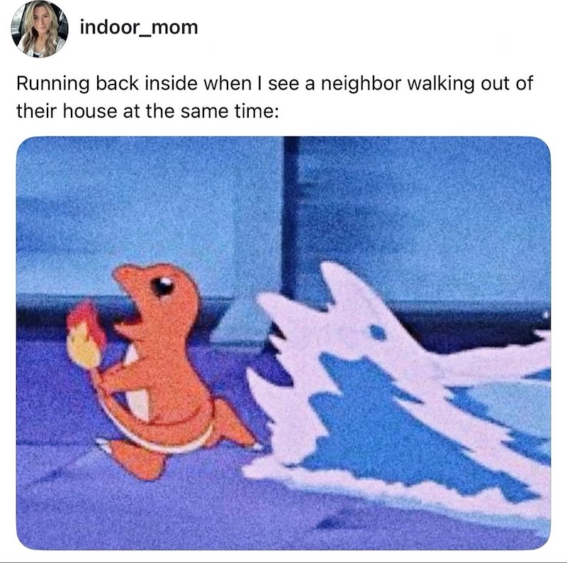 indoor_mom Running back inside when I see a neighbor walking out of their house at the same time: