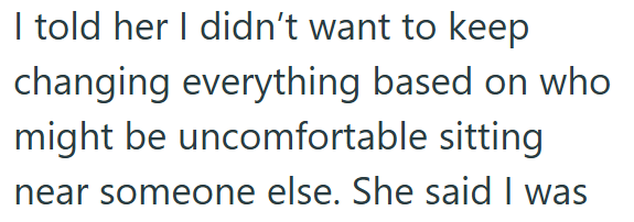 I told her I didn't want to keep changing everything based on who might be uncomfortable sitting near someone else. She said I was