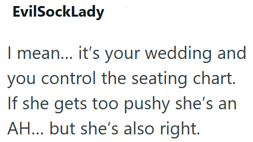 EvilSockLady I mean... it's your wedding and you control the seating chart. If she gets too pushy she's an AH... but she's also right.