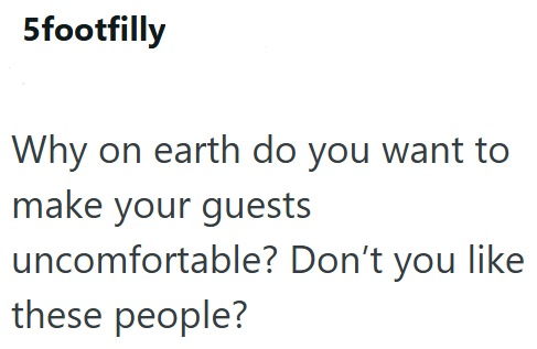 5footfilly Why on earth do you want to make your guests uncomfortable? Don't you like these people?