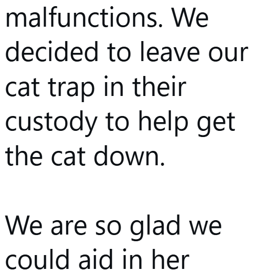 malfunctions. We decided to leave our cat trap in their custody to help get the cat down. We are so glad we could aid in her