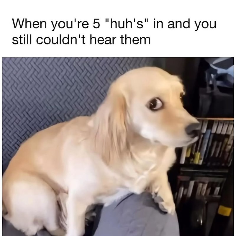 When you're 5 "huh's" in and you still couldn't hear them