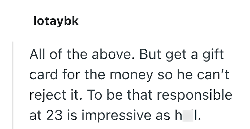 lotaybk All of the above. But get a gift card for the money so he can't reject it. To be that responsible at 23 is impressive as h I.