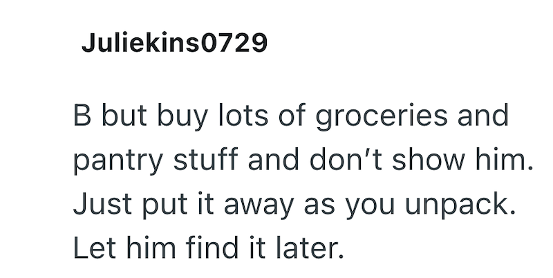 Juliekins0729 B but buy lots of groceries and pantry stuff and don't show him. Just put it away as you unpack. Let him find it later.