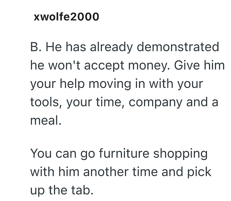 xwolfe2000 B. He has already demonstrated he won't accept money. Give him your help moving in with your tools, your time, company and a meal. You can go furniture shopping with him another time and pick up the tab.