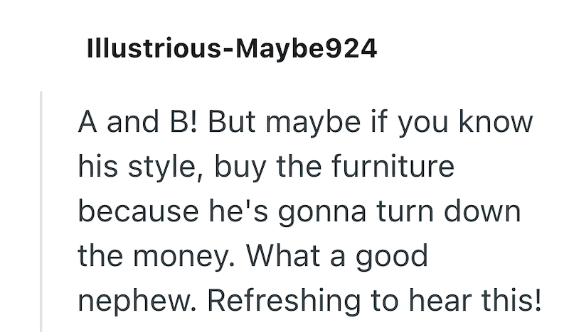 Illustrious-Maybe924 A and B! But maybe if you know his style, buy the furniture because he's gonna turn down the money. What a good nephew. Refreshing to hear this!