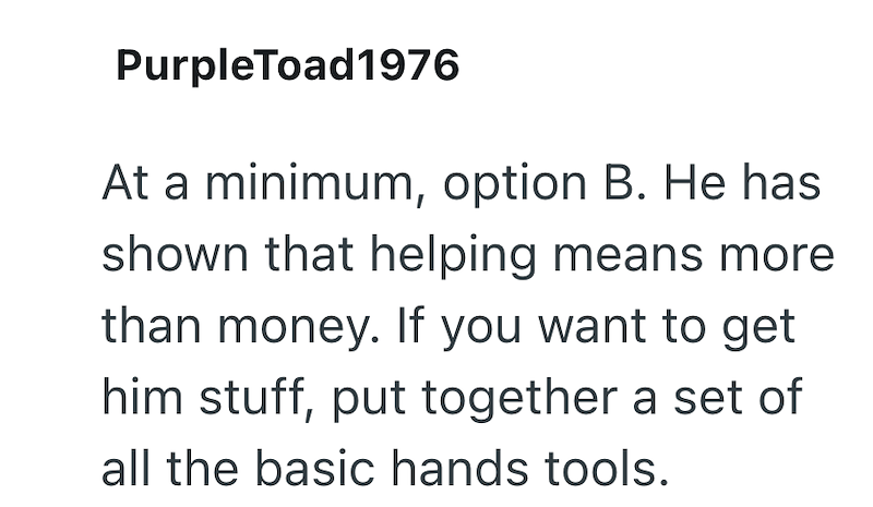 PurpleToad1976 At a minimum, option B. He has shown that helping means more than money. If you want to get him stuff, put together a set of all the basic hands tools.
