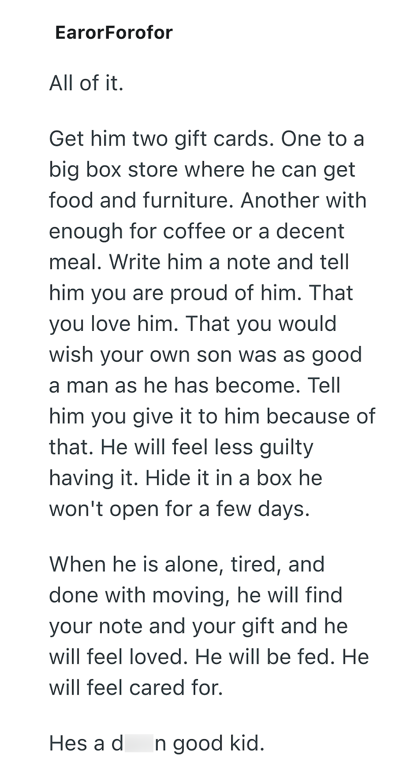 EarorForofor All of it. Get him two gift cards. One to a big box store where he can get food and furniture. Another with enough for coffee or a decent meal. Write him a note and tell him you are proud of him. That you love him. That you would wish your own son was as good a man as he has become. Tell him you give it to him because of that. He will feel less guilty having it. Hide it in a box he won't open for a few days. When he is alone, tired, and done with moving, he will find your note and y