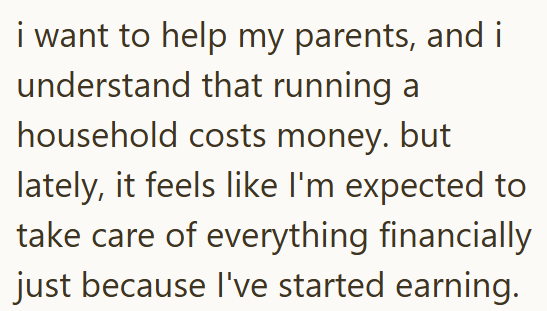 i want to help my parents, and i understand that running a household costs money. but lately, it feels like I'm expected to take care of everything financially just because I've started earning.