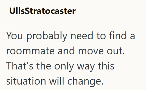 UllsStratocaster You probably need to find a roommate and move out. That's the only way this situation will change.