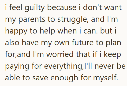 i feel guilty because i don't want my parents to struggle, and I'm happy to help when i can. but i also have my own future to plan for,and I'm worried that if i keep paying for everything, I'll never be able to save enough for myself.