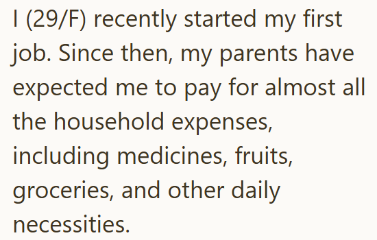 I (29/F) recently started my first job. Since then, my parents have expected me to pay for almost all the household expenses, including medicines, fruits, groceries, and other daily necessities.