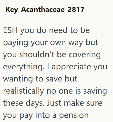 Key Acanthaceae_2817 ESH you do need to be paying your own way but you shouldn't be covering everything. I appreciate you wanting to save but realistically no one is saving these days. Just make sure you pay into a pension