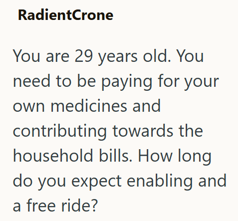 RadientCrone You are 29 years old. You need to be paying for your own medicines and contributing towards the household bills. How long do you expect enabling and a free ride?