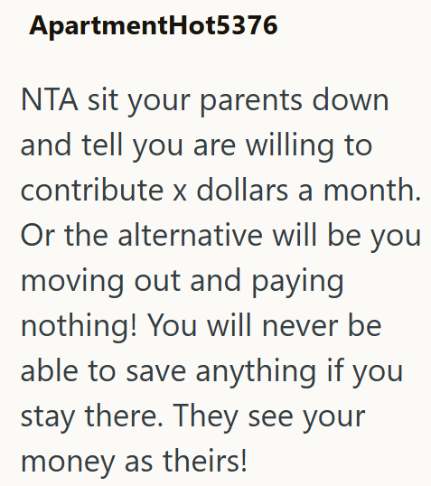 ApartmentHot5376 NTA sit your parents down and tell you are willing to contribute x dollars a month. Or the alternative will be you moving out and paying nothing! You will never be able to save anything if you stay there. They see your money as theirs!
