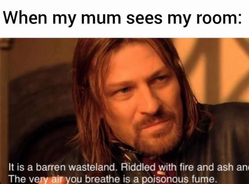 When my mum sees my room: It is a barren wasteland. Riddled with fire and ash an The very air you breathe is a poisonous fume.