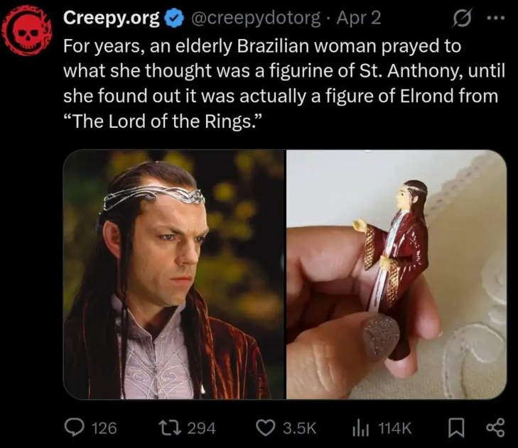 Creepy.org @creepydotorg · Apr 2 0 For years, an elderly Brazilian woman prayed to what she thought was a figurine of St. Anthony, until she found out it was actually a figure of Elrond from "The Lord of the Rings." 126 294 3.5K ili 114K ☐ %