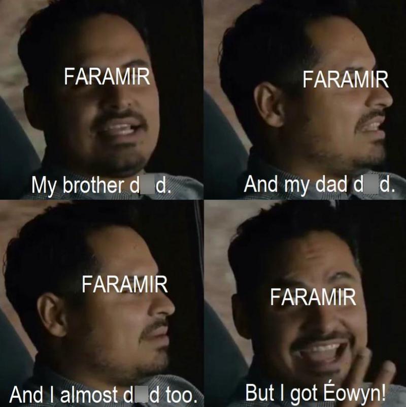 FARAMIR FARAMIR My brother d d. And my dad d d. FARAMIR FARAMIR And I almost d d too. But I got Éowyn!