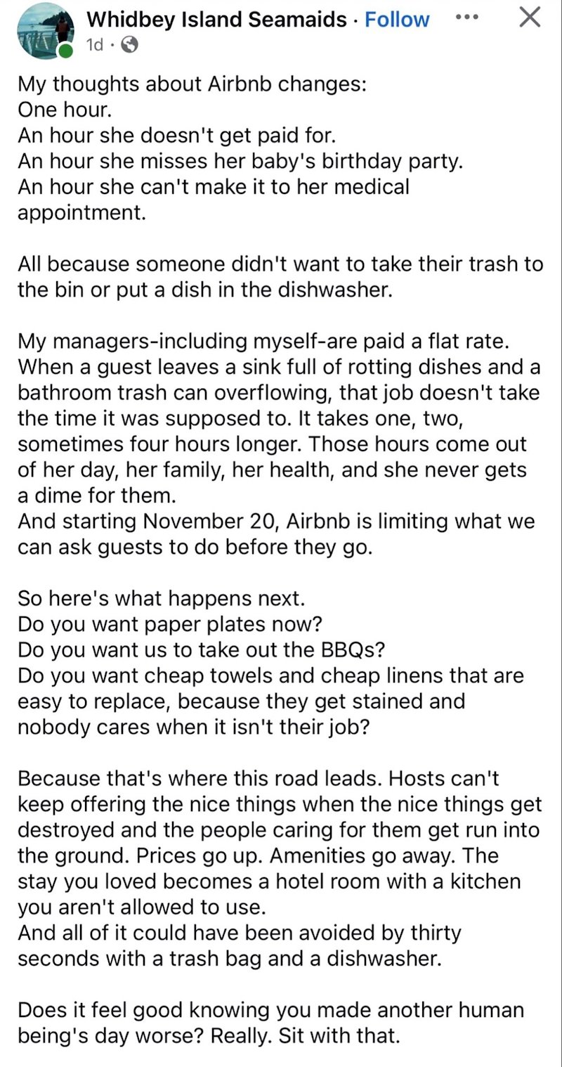 Whidbey Island Seamaids Follow 1d → My thoughts about Airbnb changes: One hour. An hour she doesn't get paid for. An hour she misses her baby's birthday party. An hour she can't make it to her medical appointment. All because someone didn't want to take their trash to the bin or put a dish in the dishwasher. My managers-including myself-are paid a flat rate. When a guest leaves a sink full of rotting dishes and a bathroom trash can overflowing, that job doesn't take the time it was supposed to.