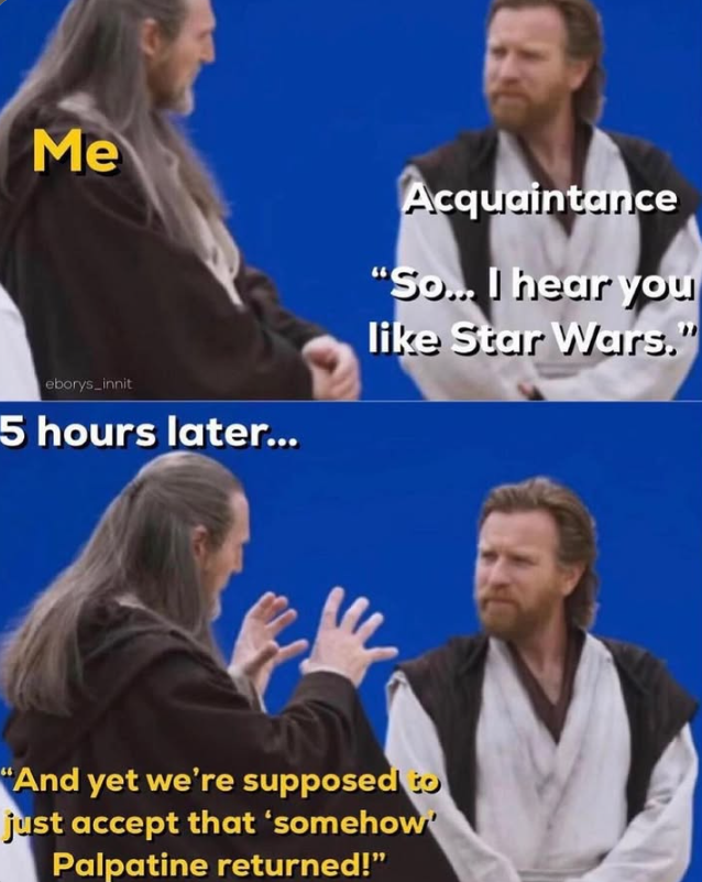 Me eborys_innit 5 hours later... Acquaintance "So... I hear you like Star Wars." "And yet we're supposed to just accept that 'somehow Palpatine returned!"