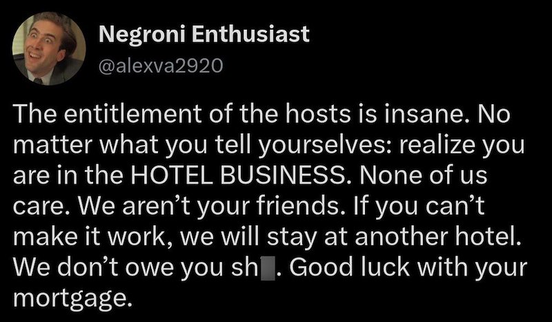 Negroni Enthusiast @alexva2920 The entitlement of the hosts is insane. No matter what you tell yourselves: realize you are in the HOTEL BUSINESS. None of us care. We aren't your friends. If you can't make it work, we will stay at another hotel. We don't owe you sh. Good luck with your mortgage.