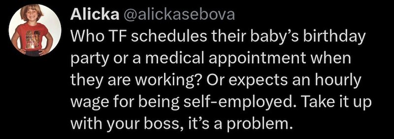 Alicka @alickasebova Who TF schedules their baby's birthday party or a medical appointment when they are working? Or expects an hourly wage for being self-employed. Take it up with your boss, it's a problem.