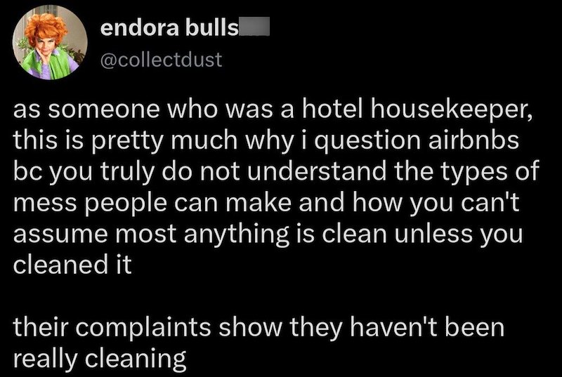 endora bulls @collectdust as someone who was a hotel housekeeper, this is pretty much why i question airbnbs bc you truly do not understand the types of mess people can make and how you can't assume most anything is clean unless you cleaned it their complaints show they haven't been really cleaning