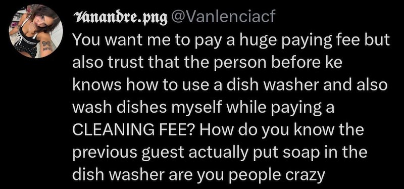 Vanandre.png @Vanlenciacf You want me to pay a huge paying fee but also trust that the person before ke knows how to use a dish washer and also wash dishes myself while paying a CLEANING FEE? How do you know the previous guest actually put soap in the dish washer are you people crazy