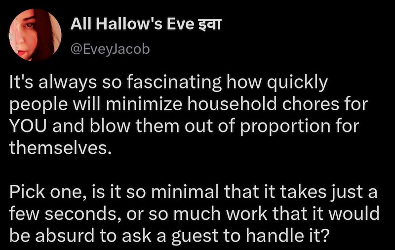All Hallow's Eve şar @EveyJacob It's always so fascinating how quickly people will minimize household chores for YOU and blow them out of proportion for themselves. Pick one, is it so minimal that it takes just a few seconds, or so much work that it would be absurd to ask a guest to handle it?