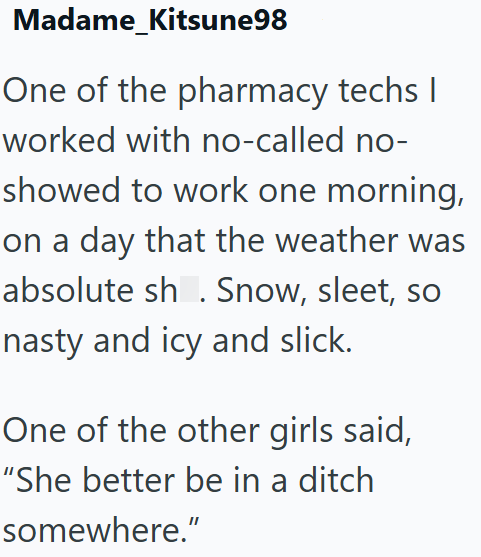 Madame_Kitsune98 One of the pharmacy techs I worked with no-called no- showed to work one morning, on a day that the weather was absolute sh. Snow, sleet, so nasty and icy and slick. One of the other girls said, "She better be in a ditch somewhere."