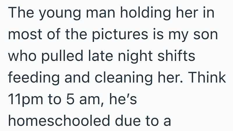 The young man holding her in most of the pictures is my son who pulled late night shifts feeding and cleaning her. Think 11pm to 5 am, he's homeschooled due to a