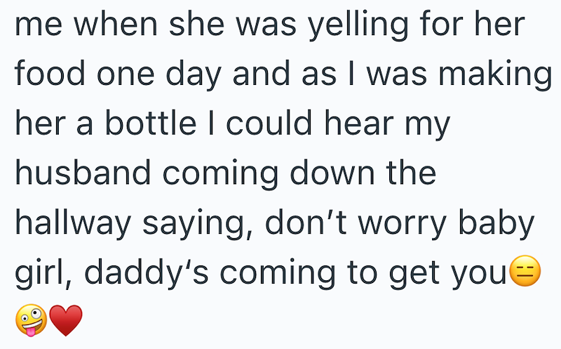 me when she was yelling for her food one day and as I was making her a bottle I could hear my husband coming down the hallway saying, don't worry baby girl, daddy's coming to get you