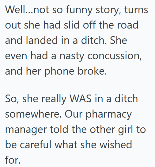 Well...not so funny story, turns out she had slid off the road and landed in a ditch. She even had a nasty concussion, and her phone broke. So, she really WAS in a ditch somewhere. Our pharmacy manager told the other girl to be careful what she wished for.