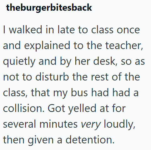 theburgerbitesback I walked in late to class once and explained to the teacher, quietly and by her desk, so as not to disturb the rest of the class, that my bus had had a collision. Got yelled at for several minutes very loudly, then given a detention.