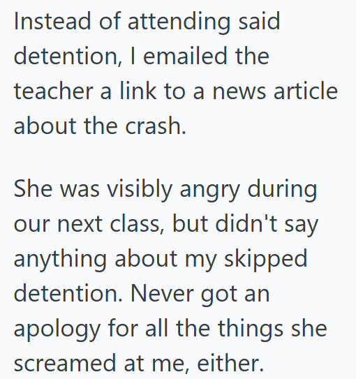 Instead of attending said detention, I emailed the teacher a link to a news article about the crash. She was visibly angry during our next class, but didn't say anything about my skipped detention. Never got an apology for all the things she screamed at me, either.