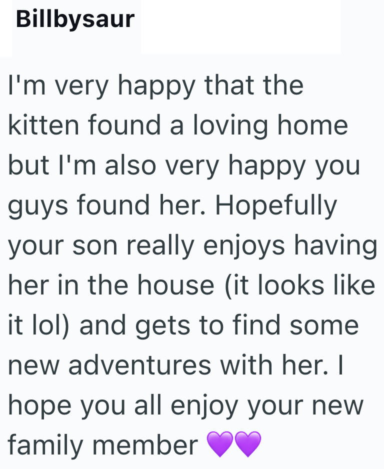 Billbysaur I'm very happy that the kitten found a loving home but I'm also very happy you guys found her. Hopefully your son really enjoys having her in the house (it looks like it lol) and gets to find some new adventures with her. I hope you all enjoy your new family member