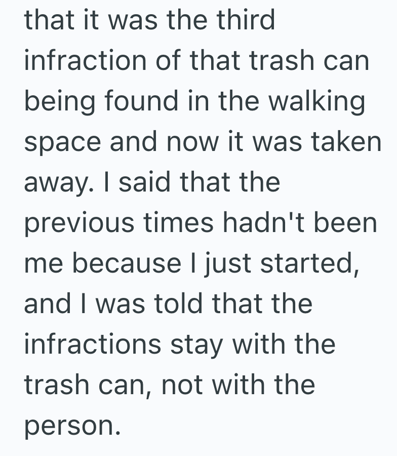 that it was the third infraction of that trash can being found in the walking space and now it was taken away. I said that the previous times hadn't been me because I just started, and I was told that the infractions stay with the trash can, not with the person.