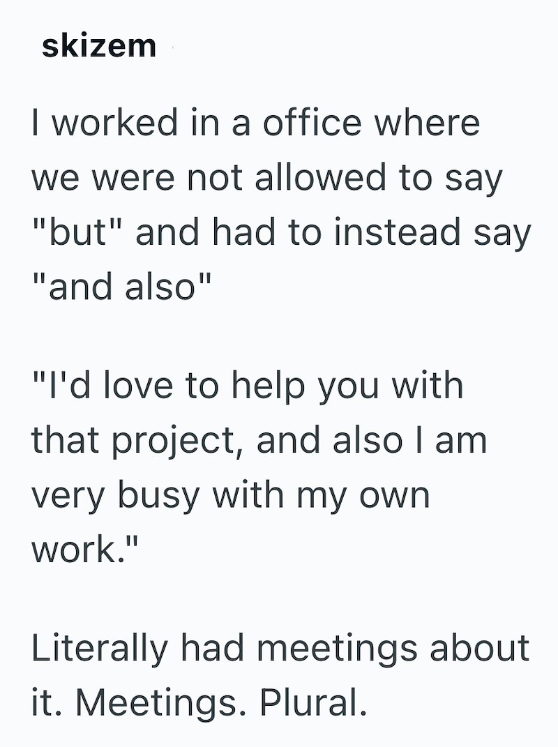 skizem I worked in a office where we were not allowed to say "but" and had to instead say "and also" "I'd love to help you with that project, and also I am very busy with my own work." Literally had meetings about it. Meetings. Plural.