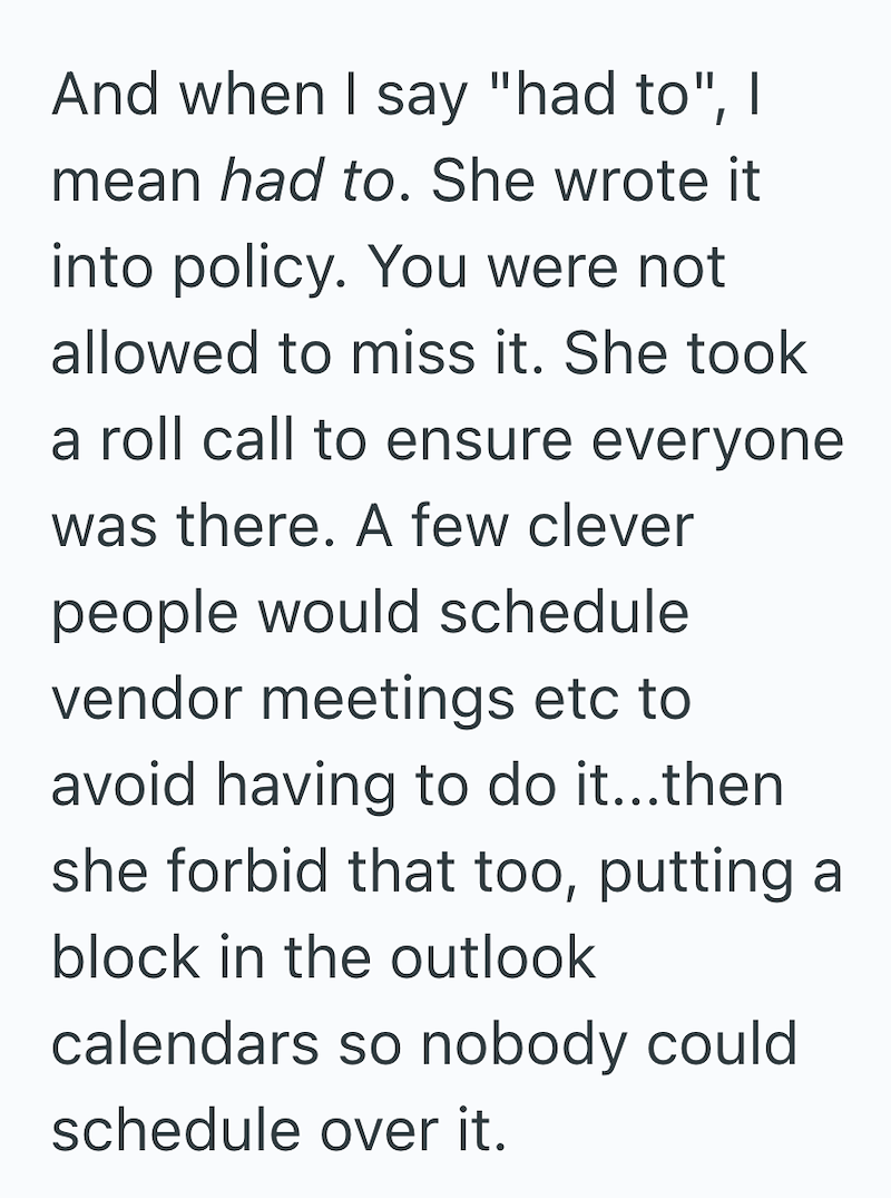 | And when I say "had to", mean had to. She wrote it into policy. You were not allowed to miss it. She took a roll call to ensure everyone was there. A few clever people would schedule vendor meetings etc to avoid having to do it...then she forbid that too, putting a block in the outlook calendars so nobody could schedule over it.