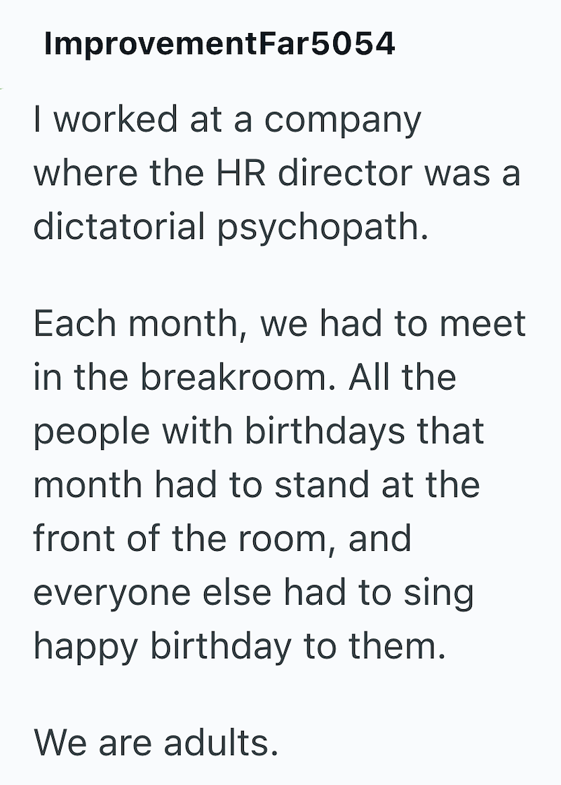 ImprovementFar5054 I worked at a company where the HR director was a dictatorial psychopath. Each month, we had to meet in the breakroom. All the people with birthdays that month had to stand at the front of the room, and everyone else had to sing happy birthday to them. We are adults.