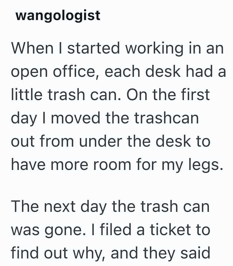 wangologist When I started working in an open office, each desk had a little trash can. On the first day I moved the trashcan out from under the desk to have more room for my legs. The next day the trash can was gone. I filed a ticket to find out why, and they said