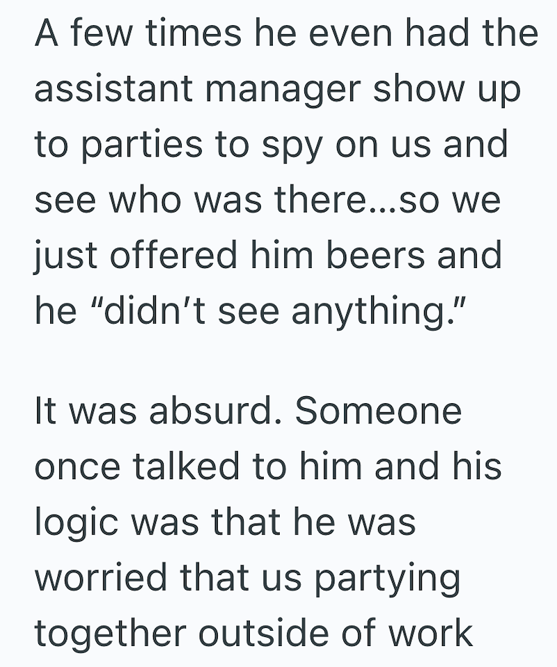 A few times he even had the assistant manager show up to parties to spy on us and see who was there...so we just offered him beers and he "didn't see anything." It was absurd. Someone once talked to him and his logic was that he was worried that us partying together outside of work