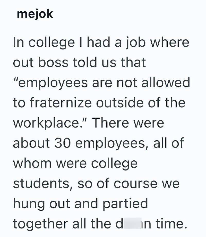 mejok In college I had a job where out boss told us that "employees are not allowed to fraternize outside of the workplace." There were about 30 employees, all of whom were college students, so of course we hung out and partied together all the d in time.