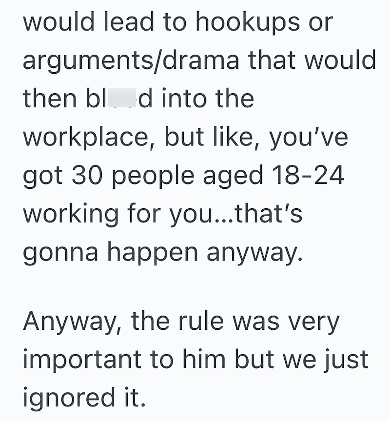 would lead to hookups or arguments/drama that would then blod into the workplace, but like, you've got 30 people aged 18-24 working for you...that's gonna happen anyway. Anyway, the rule was very important to him but we just ignored it.