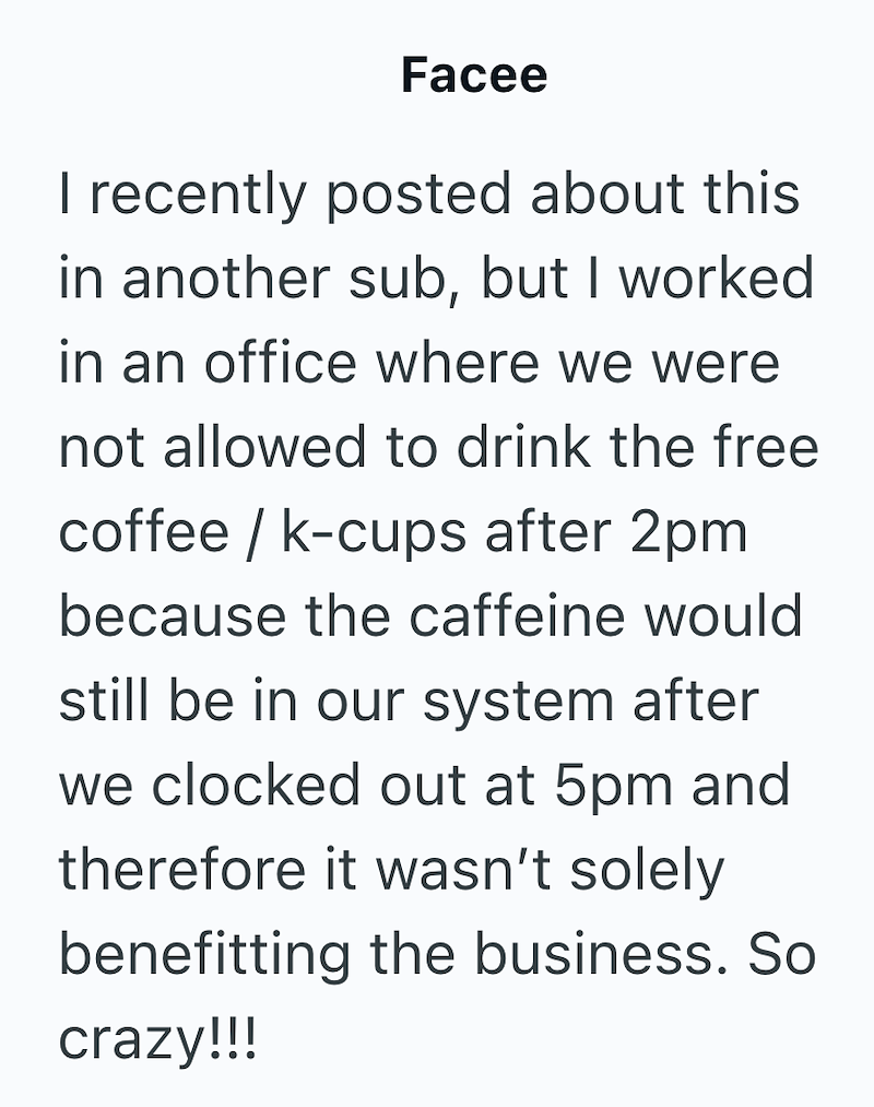 Facee I recently posted about this in another sub, but I worked in an office where we were not allowed to drink the free coffee/k-cups after 2pm because the caffeine would still be in our system after we clocked out at 5pm and therefore it wasn't solely benefitting the business. So crazy!!!