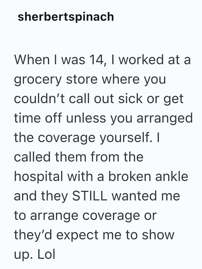 sherbertspinach When I was 14, I worked at a grocery store where you couldn't call out sick or get time off unless you arranged the coverage yourself. I called them from the hospital with a broken ankle and they STILL wanted me to arrange coverage or they'd expect me to show up. Lol